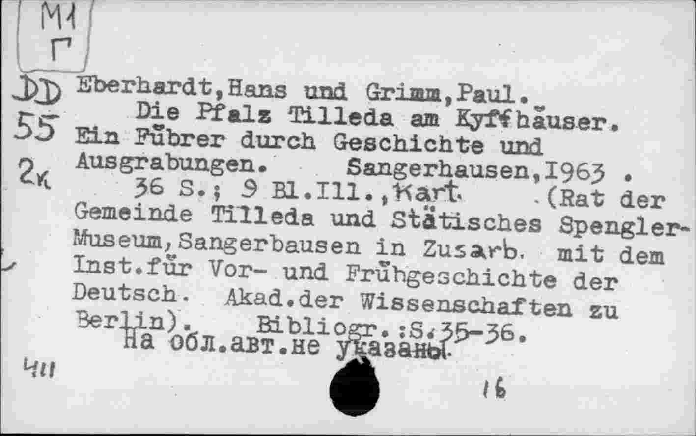 ﻿I Ж
Eberhardt,Hans und Grima »Paul.
Fer ^іе ^*1» Tilleda am Kyffhäuser.
ЗЭ Ein Führer durch Geschichte und n Ausgrabungen. Sangerhausen,1965 .
*■	36 S. ; Э B1.I11. j’Kar't« .(Rat der
Gemeinde Tilleda und Statisches Spengler-1 Museum,,Sangerhausen in Zusarb. mit dem z Inst.fur Vor- und Frühgeschichte der Deutsch. Akad.der Wissenschaften zu Berlin).	Bibliogr. :S<55-56.
на об л. авт. не указанье. p